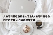 女生专科最吃香的十大专业?女生专科最吃香的十大专业 人力资源管理专业