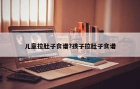 儿童拉肚子食谱?孩子拉肚子食谱