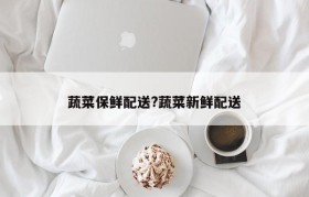 蔬菜保鲜配送?蔬菜新鲜配送